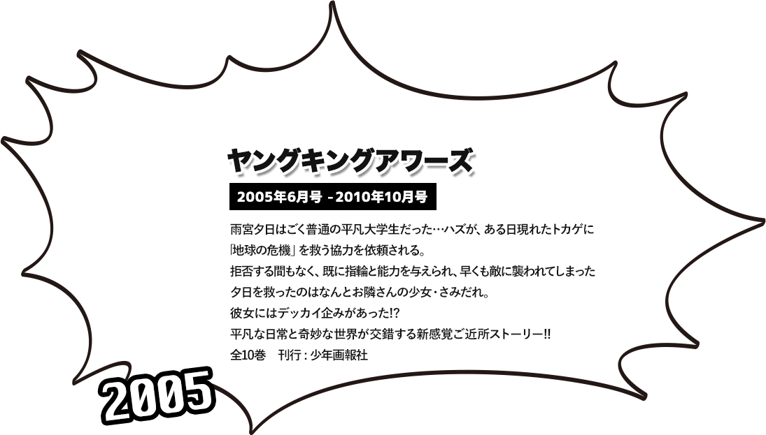 ヤングキングアワーズ 2005年6月号 -2010年10月号 雨宮夕日はごく普通の平凡大学生だった…ハズが、ある日現れたトカゲに 「地球の危機」を救う協力を依頼される。拒否する間もなく、既に指輪と能力を与えられ、早くも敵に襲われてしまった夕日を救ったのはなんとお隣さんの少女・さみだれ。 彼女にはデッカイ企みがあった!? 平凡な日常と奇妙な世界が交錯する新感覚ご近所ストーリー!! 全10巻　刊行 : 少年画報社