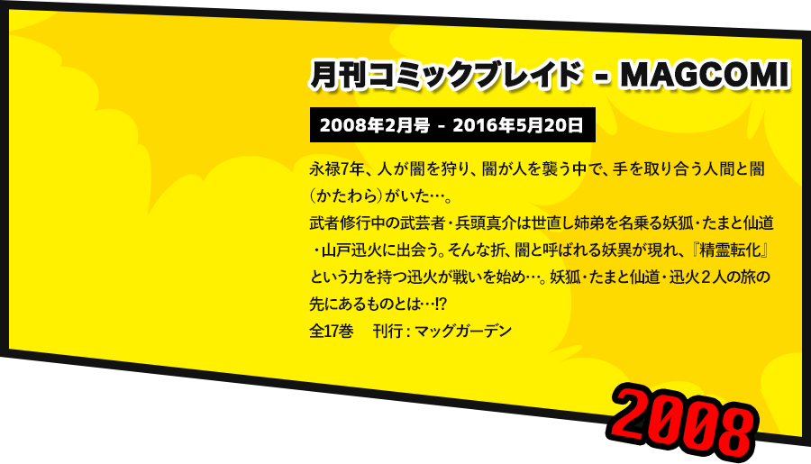 月刊コミックブレイド-MAGCOMI  2008年2月号 - 2016年5月20日 永禄7年、人が闇を狩り、闇が人を襲う中で、手を取り合う人間と闇（かたわら）がいた…。 武者修行中の武芸者・兵頭真介は世直し姉弟を名乗る妖狐・たまと仙道・山戸迅火に出会う。そんな折、闇と呼ばれる妖異が現れ、『精霊転化』という力を持つ迅火が戦いを始め…。妖狐・たまと仙道・迅火２人の旅の先にあるものとは…!? 全17巻 　刊行 : マッグガーデン
