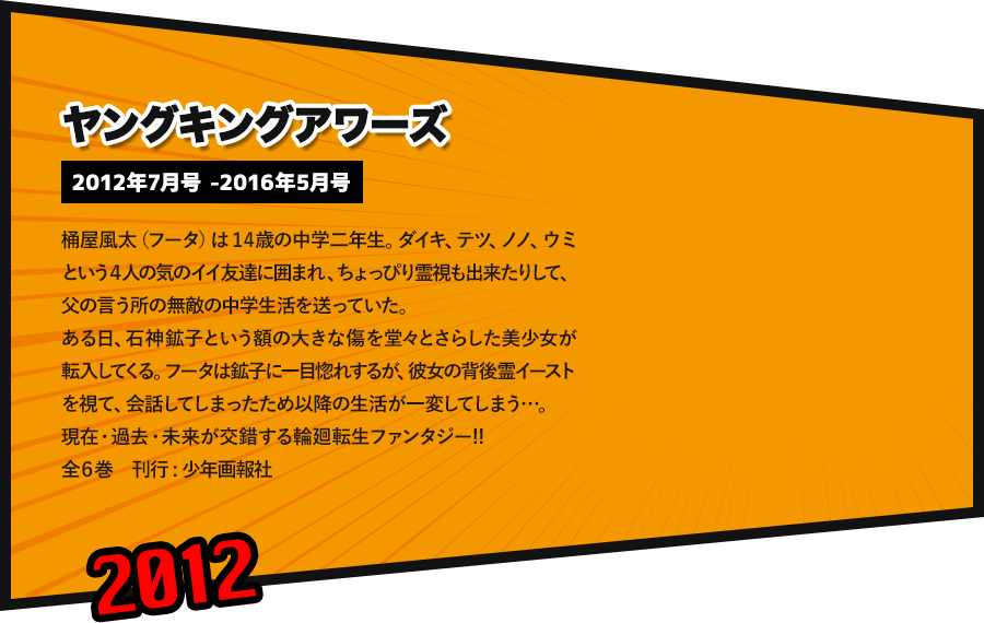ヤングキングアワーズ 2012年7月号 -2016年5月号 桶屋風太（フータ）は14歳の中学二年生。ダイキ、テツ、ノノ、ウミという４人の気のイイ友達に囲まれ、ちょっぴり霊視も出来たりして、父の言う所の無敵の中学生活を送っていた。ある日、石神鉱子という額の大きな傷を堂々とさらした美少女が転入してくる。フータは鉱子に一目惚れするが、彼女の背後霊イーストを視て、会話してしまったため以降の生活が一変してしまう…。 現在・過去・未来が交錯する輪廻転生ファンタジー!! 全６巻　刊行 : 少年画報社