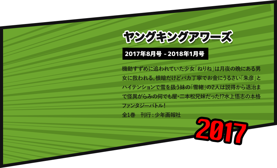 ヤングキングアワーズ 2017年8月号 -2018年1月号 機動すずめに追われていた少女「ねりね」は月夜の晩にある男女に救われる。根暗だけどバカ丁寧でお金にうるさい「朱彦」とハイテンションで雪を扱う妹の「雪緒」の2人は説得から退治まで怪異がらみの何でも屋・二本松兄妹だった!?水上悟志の本格ファンタジーバトル！ 全1巻　刊行 : 少年画報社